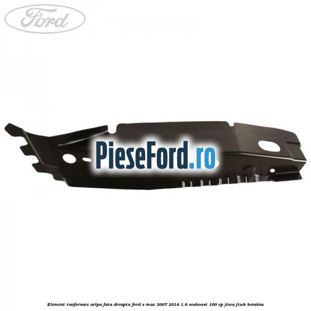 Element ranforsare aripa fata dreapta Ford S-Max 2007-2014 1.6 EcoBoost 160 cp JTWA, JTWB benzina