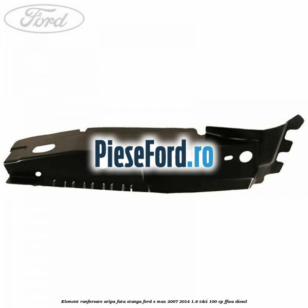 Element ranforsare aripa fata stanga Ford S-Max 2007-2014 1.8 TDCi 100 cp Element ranforsare aripa fata stanga Ford S-Max 2007-2014 1.8 TDCi 100 cp FFWA diesel