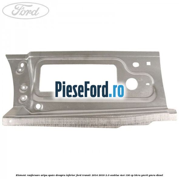 Element ranforsare aripa spate dreapta inferior Ford Transit 2014-2018 2.0 EcoBlue 4x4 130 cp BKRA, YMR6, YMRA diesel
