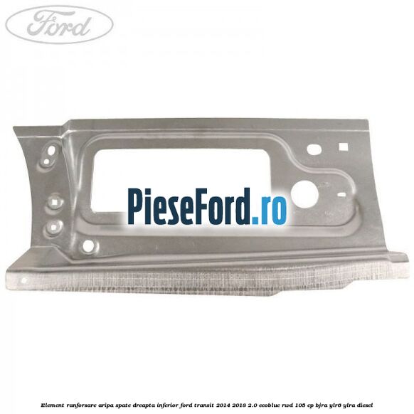 Element ranforsare aripa spate dreapta inferior Ford Transit 2014-2018 2.0 EcoBlue RWD 105 cp BJRA, YLR6, YLRA diesel