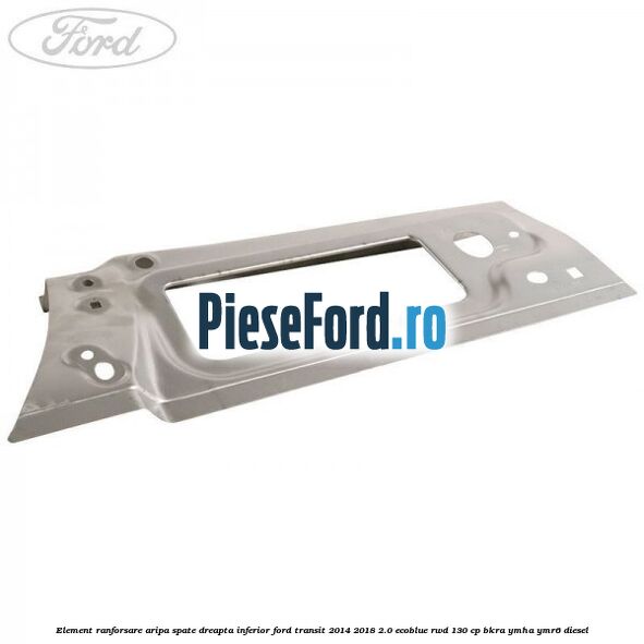 Element ranforsare aripa spate dreapta inferior Ford Transit 2014-2018 2.0 EcoBlue RWD 130 cp BKRA, YMHA, YMR6 diesel