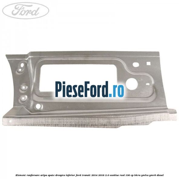 Element ranforsare aripa spate dreapta inferior Ford Transit 2014-2018 2.0 EcoBlue RWD 130 cp BKRA, YMHA, YMR6 diesel