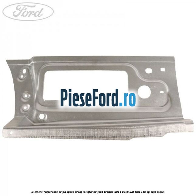 Element ranforsare aripa spate dreapta inferior Ford Transit 2014-2018 2.2 TDCi 155 cp Element ranforsare aripa spate dreapta inferior Ford Transit 2014-2018 2.2 TDCi 155 cp CVF5 diesel