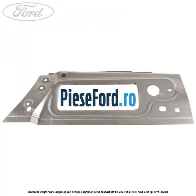 Element ranforsare aripa spate dreapta inferior Ford Transit 2014-2018 2.2 TDCi RWD 100 cp Element ranforsare aripa spate dreapta inferior Ford Transit 2014-2018 2.2 TDCi RWD 100 cp DRR5 diesel
