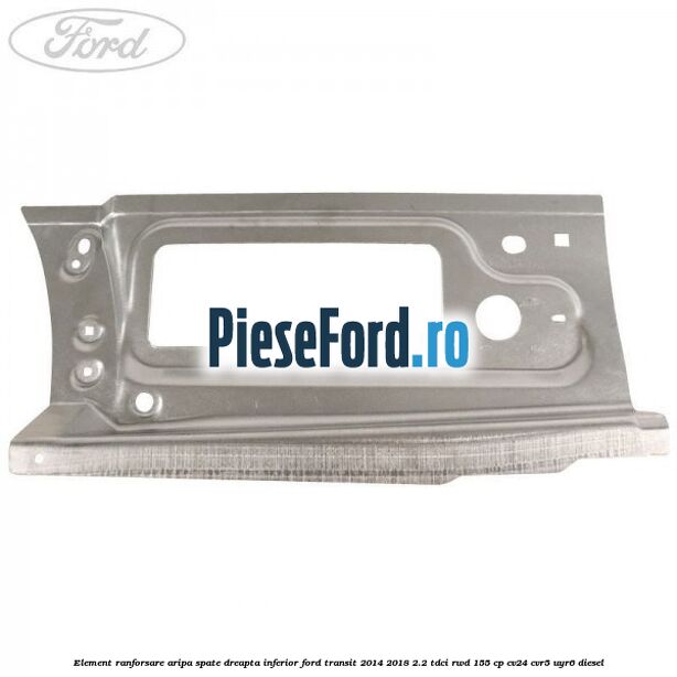 Element ranforsare aripa spate dreapta inferior Ford Transit 2014-2018 2.2 TDCi RWD 155 cp CV24, CVR5, UYR6 diesel