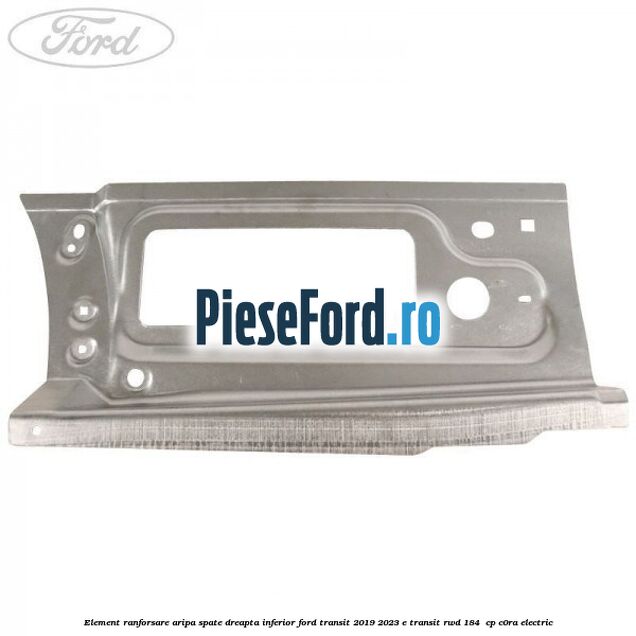 Element ranforsare aripa spate dreapta inferior Ford Transit 2019-2023 E-TRANSIT RWD 184  cp C0RA electric
