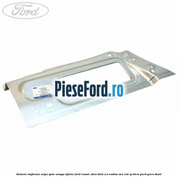 Element ranforsare aripa spate stanga inferior Ford Transit 2014-2018 2.0 EcoBlue 4x4 130 cp BKRA, YMR6, YMRA diesel