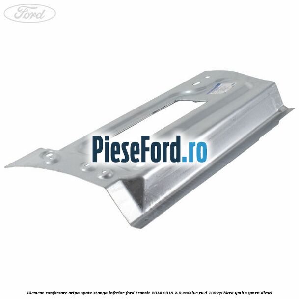 Element ranforsare aripa spate stanga inferior Ford Transit 2014-2018 2.0 EcoBlue RWD 130 cp Element ranforsare aripa spate stanga inferior Ford Transit 2014-2018 2.0 EcoBlue RWD 130 cp BKRA, YMHA, YMR6 diesel