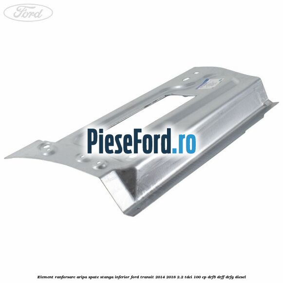 Element ranforsare aripa spate stanga inferior Ford Transit 2014-2018 2.2 TDCi 100 cp DRF5, DRFF, DRFG diesel
