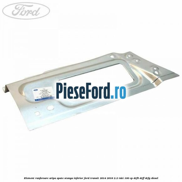 Element ranforsare aripa spate stanga inferior Ford Transit 2014-2018 2.2 TDCi 100 cp DRF5, DRFF, DRFG diesel