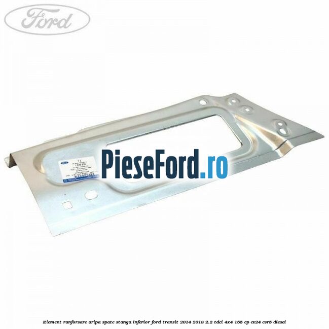 Element ranforsare aripa spate stanga inferior Ford Transit 2014-2018 2.2 TDCi 4x4 155 cp CV24, CVR5 diesel