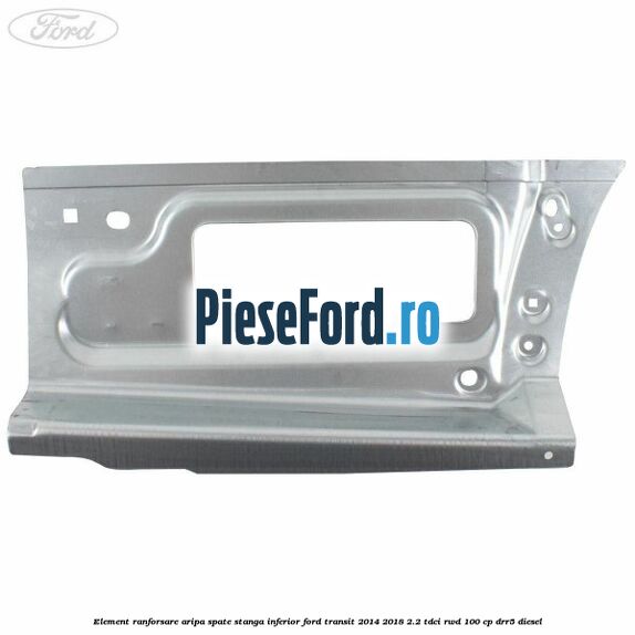 Element ranforsare aripa spate stanga inferior Ford Transit 2014-2018 2.2 TDCi RWD 100 cp DRR5 diesel