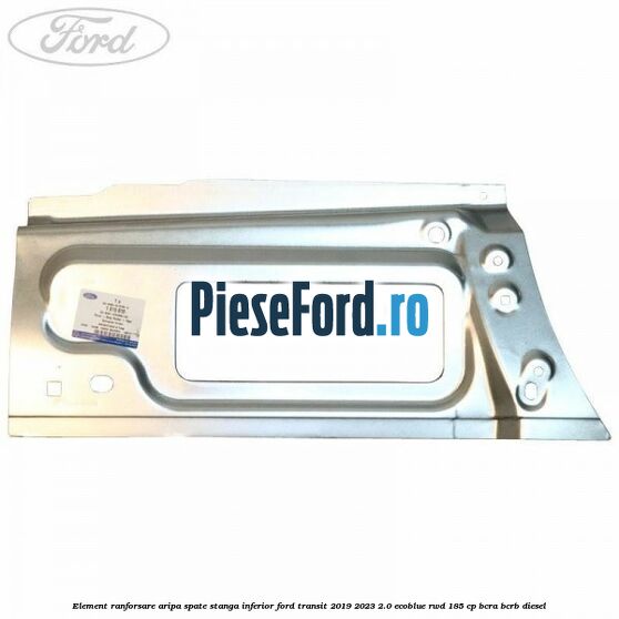 Element ranforsare aripa spate stanga inferior Ford Transit 2019-2023 2.0 EcoBlue RWD 185 cp BCRA, BCRB diesel