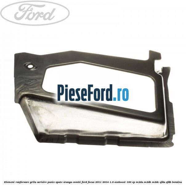 Element ranforsare grila aerisire punte spate stanga combi Ford Focus 2011-2014 1.0 EcoBoost 100 cp M2DA, M2DB, M2DC, SFDA, SFDB benzina