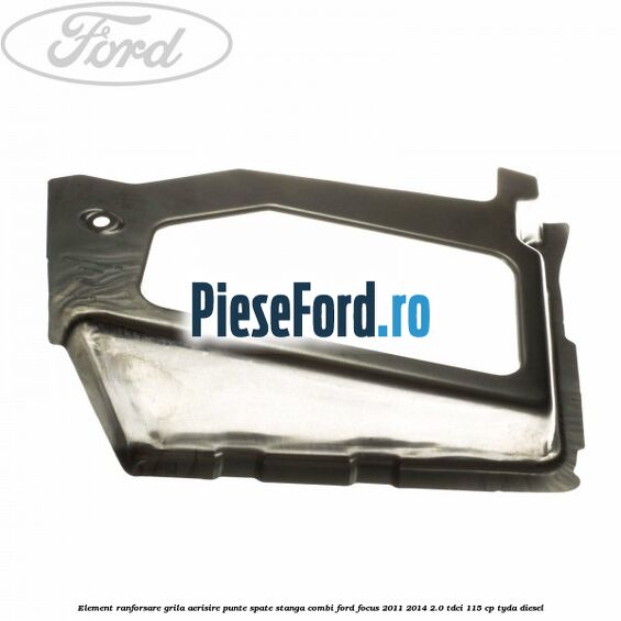 Element ranforsare grila aerisire punte spate stanga combi Ford Focus 2011-2014 2.0 TDCi 115 cp Element ranforsare grila aerisire punte spate stanga combi Ford Focus 2011-2014 2.0 TDCi 115 cp TYDA diesel