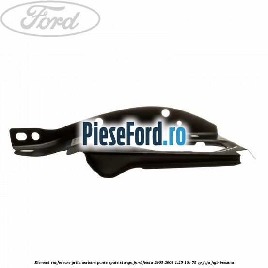 Element ranforsare grila aerisire punte spate stanga Ford Fiesta 2005-2008 1.25 16V 75 cp FUJA, FUJB benzina
