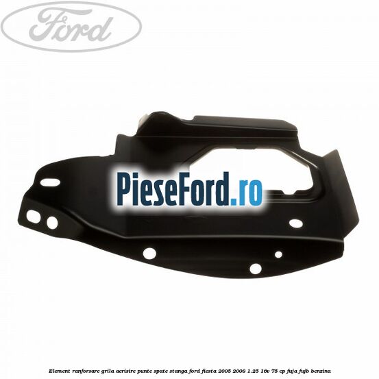 Element ranforsare grila aerisire punte spate stanga Ford Fiesta 2005-2008 1.25 16V 75 cp FUJA, FUJB benzina