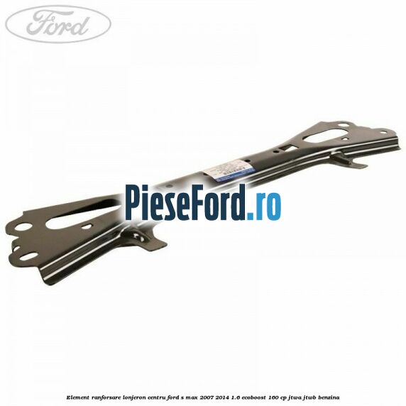 Element ranforsare lonjeron centru Ford S-Max 2007-2014 1.6 EcoBoost 160 cp JTWA, JTWB benzina