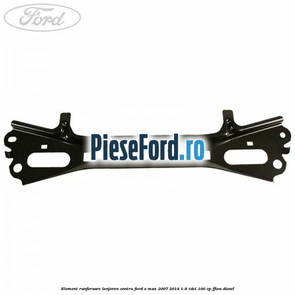 Element ranforsare lonjeron centru Ford S-Max 2007-2014 1.8 TDCi 100 cp FFWA diesel