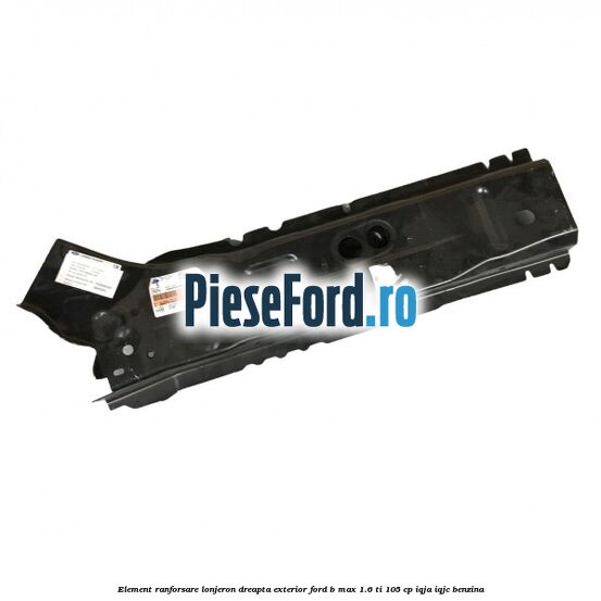 Element ranforsare lonjeron dreapta exterior Ford B-Max 1.6 Ti 105 cp IQJA, IQJC benzina