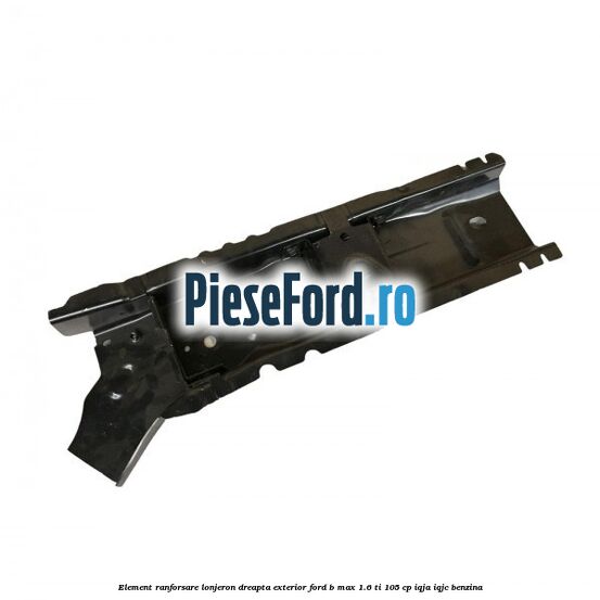 Element ranforsare lonjeron dreapta exterior Ford B-Max 1.6 Ti 105 cp IQJA, IQJC benzina