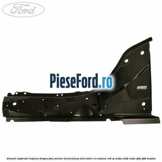 Element ranforsare lonjeron dreapta fata exterior BEV Ford Focus 2014-2018 1.0 EcoBoost 100 cp M2DA, M2DB, M2DC, SFDA, SFDB benzina