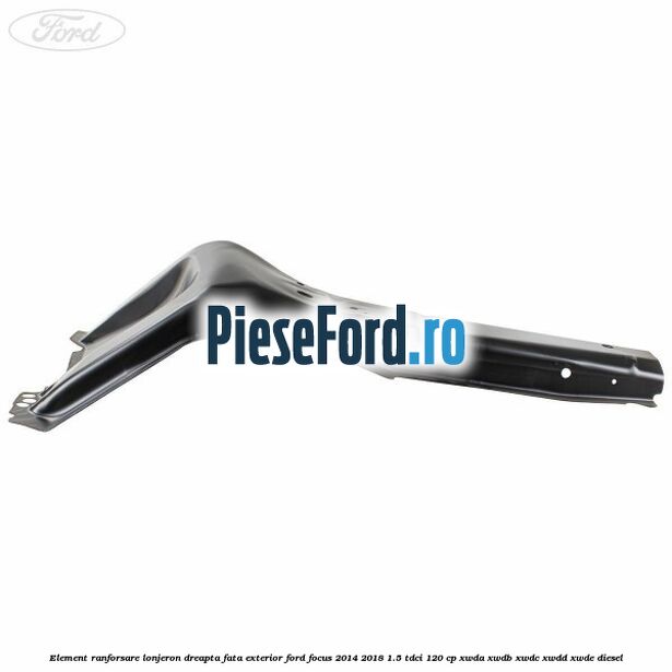 Element ranforsare lonjeron dreapta fata exterior Ford Focus 2014-2018 1.5 TDCi 120 cp XWDA, XWDB, XWDC, XWDD, XWDE diesel