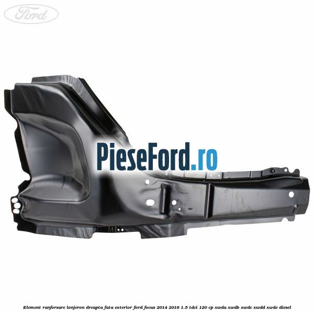 Element ranforsare lonjeron dreapta fata exterior Ford Focus 2014-2018 1.5 TDCi 120 cp XWDA, XWDB, XWDC, XWDD, XWDE diesel
