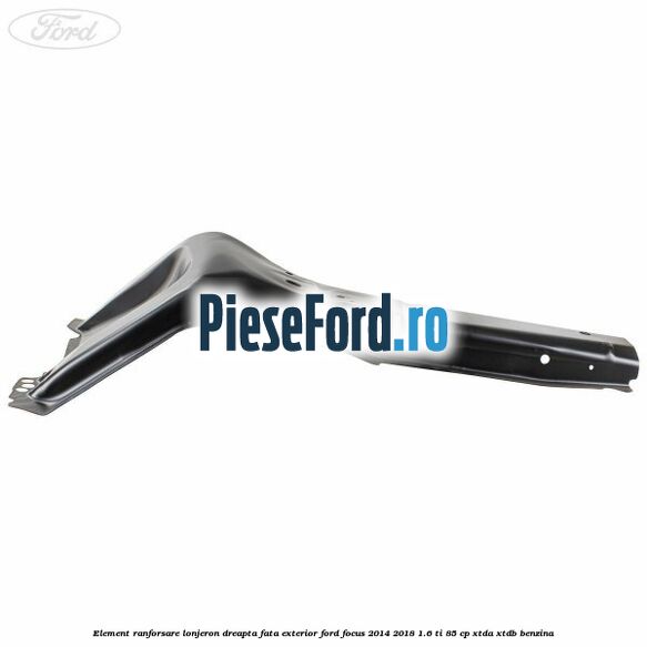 Element ranforsare lonjeron dreapta fata exterior Ford Focus 2014-2018 1.6 Ti 85 cp XTDA, XTDB benzina