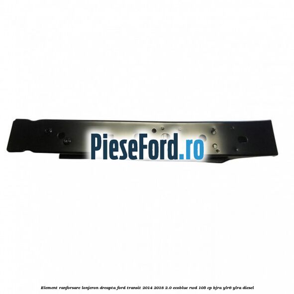 Element ranforsare lonjeron dreapta Ford Transit 2014-2018 2.0 EcoBlue RWD 105 cp BJRA, YLR6, YLRA diesel