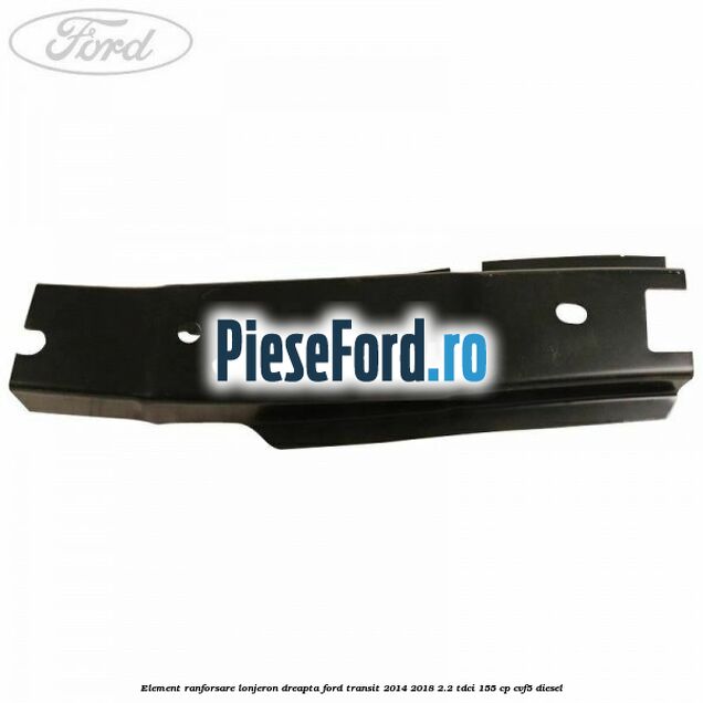Element ranforsare lonjeron dreapta Ford Transit 2014-2018 2.2 TDCi 155 cp CVF5 diesel