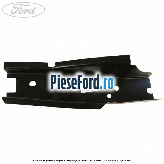 Element ranforsare lonjeron dreapta Ford Transit 2014-2018 2.2 TDCi 155 cp CVF5 diesel