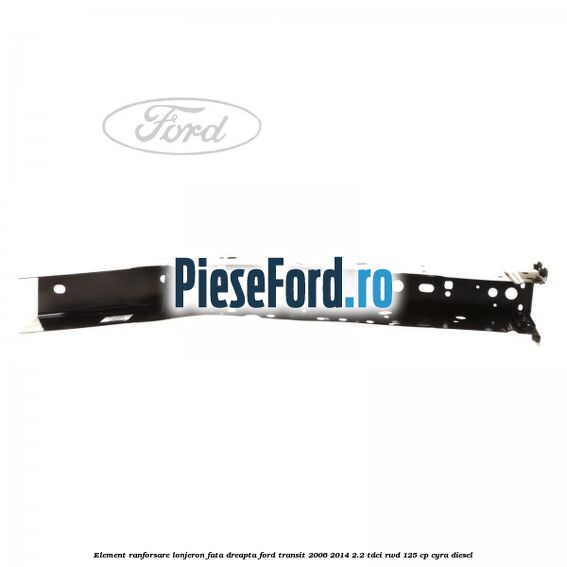 Element ranforsare lonjeron fata dreapta Ford Transit 2006-2014 2.2 TDCi RWD 125 cp CYRA diesel