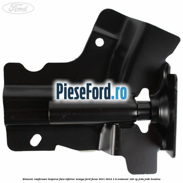 Element ranforsare lonjeron fata inferior stanga Ford Focus 2011-2014 1.6 EcoBoost 182 cp Element ranforsare lonjeron fata inferior stanga Ford Focus 2011-2014 1.6 EcoBoost 182 cp JTDA, JTDB benzina