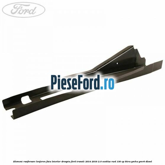 Element ranforsare lonjeron fata interior dreapta Ford Transit 2014-2018 2.0 EcoBlue RWD 130 cp BKRA, YMHA, YMR6 diesel