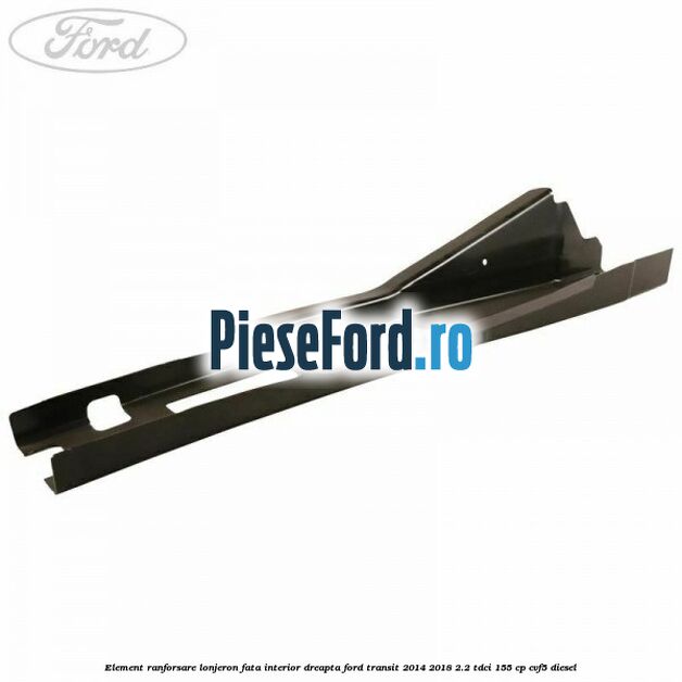 Element ranforsare lonjeron fata interior dreapta Ford Transit 2014-2018 2.2 TDCi 155 cp CVF5 diesel