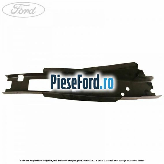 Element ranforsare lonjeron fata interior dreapta Ford Transit 2014-2018 2.2 TDCi 4x4 155 cp CV24, CVR5 diesel