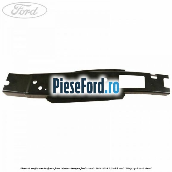 Element ranforsare lonjeron fata interior dreapta Ford Transit 2014-2018 2.2 TDCi RWD 125 cp CYR5, USR6 diesel