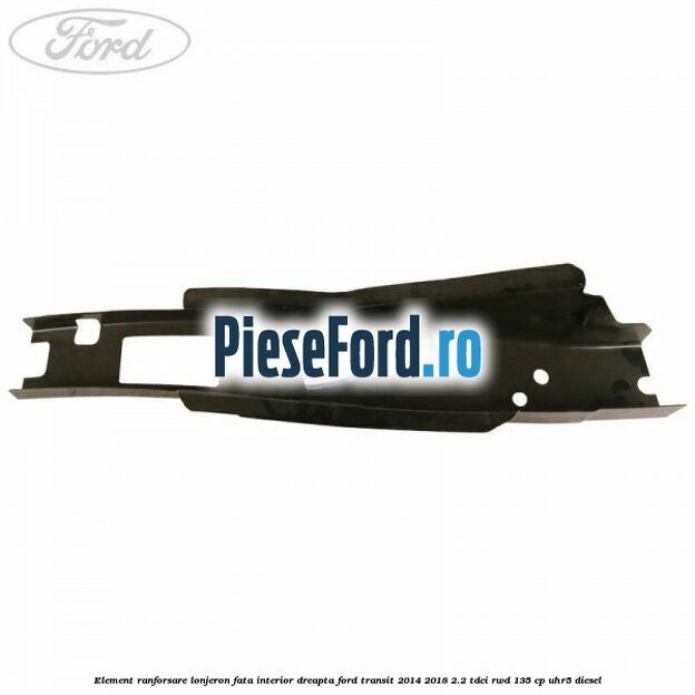 Element ranforsare lonjeron fata interior dreapta Ford Transit 2014-2018 2.2 TDCi RWD 135 cp Element ranforsare lonjeron fata interior dreapta Ford Transit 2014-2018 2.2 TDCi RWD 135 cp UHR5 diesel