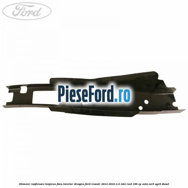 Element ranforsare lonjeron fata interior dreapta Ford Transit 2014-2018 2.2 TDCi RWD 155 cp CV24, CVR5, UYR6 diesel
