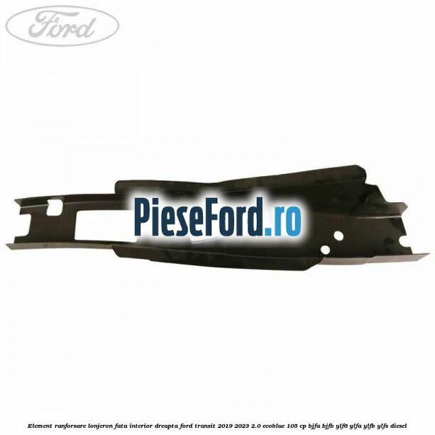 Element ranforsare lonjeron fata interior dreapta Ford Transit 2019-2023 2.0 EcoBlue 105 cp Element ranforsare lonjeron fata interior dreapta Ford Transit 2019-2023 2.0 EcoBlue 105 cp BJFA, BJFB, YLF6, YLFA, YLFB, YLFS diesel