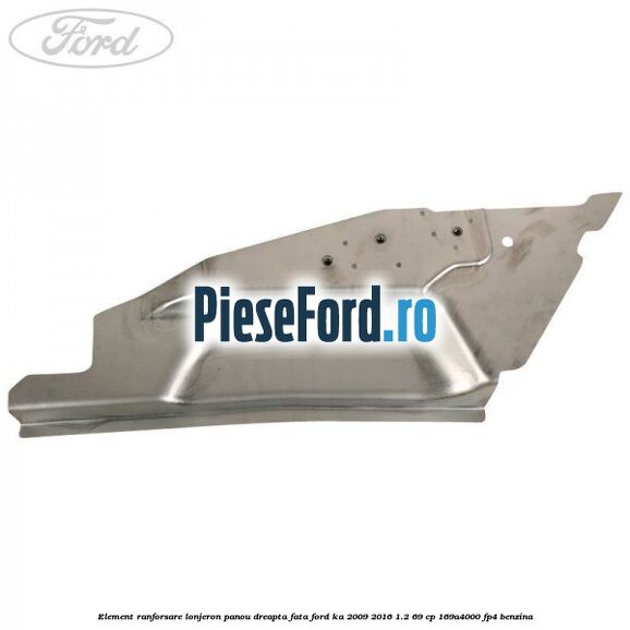 Element ranforsare lonjeron panou dreapta fata Ford Ka 2009-2016 1.2 69 cp 169A4000, FP4 benzina
