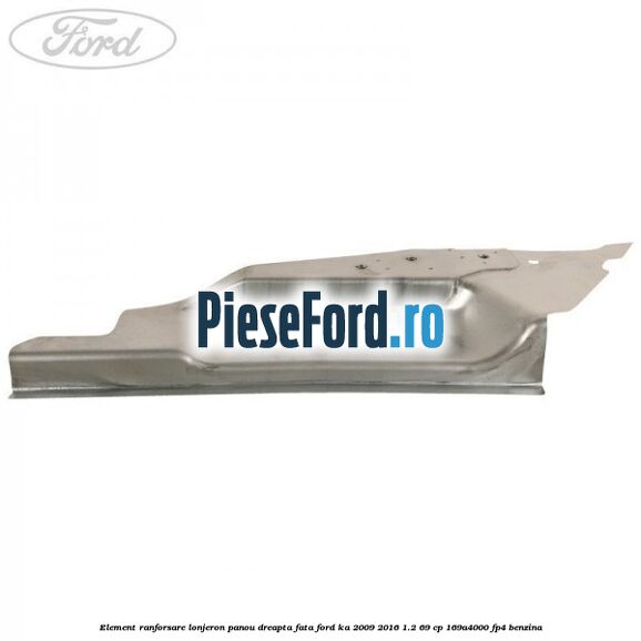 Element ranforsare lonjeron panou dreapta fata Ford Ka 2009-2016 1.2 69 cp 169A4000, FP4 benzina