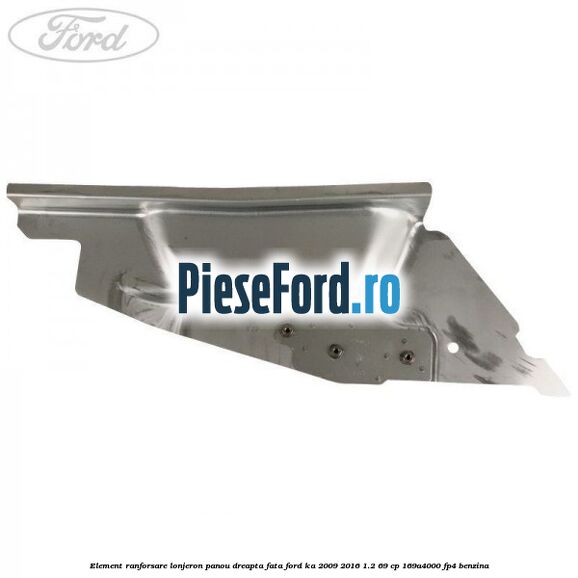 Element ranforsare lonjeron panou dreapta fata Ford Ka 2009-2016 1.2 69 cp 169A4000, FP4 benzina