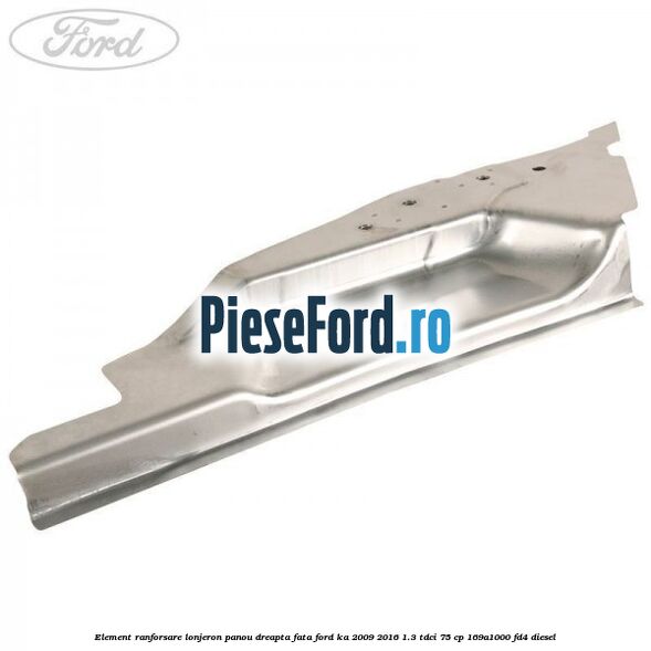 Element ranforsare lonjeron panou dreapta fata Ford Ka 2009-2016 1.3 TDCi 75 cp 169A1000, FD4 diesel