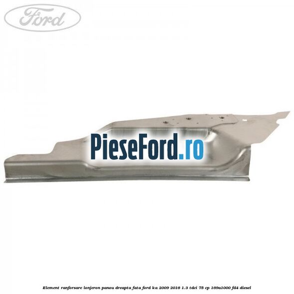 Element ranforsare lonjeron panou dreapta fata Ford Ka 2009-2016 1.3 TDCi 75 cp 169A1000, FD4 diesel
