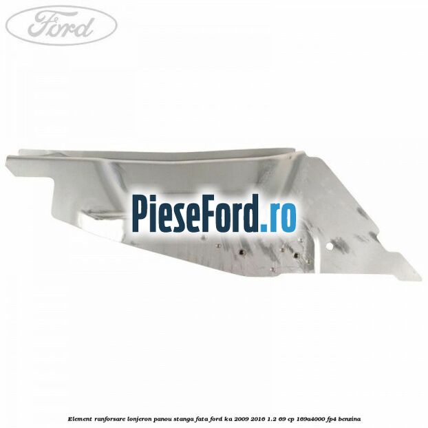 Element ranforsare lonjeron panou stanga fata Ford Ka 2009-2016 1.2 69 cp 169A4000, FP4 benzina