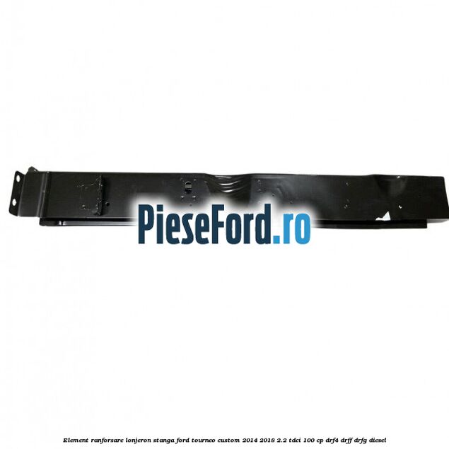 Element ranforsare lonjeron stanga Ford Tourneo Custom 2014-2018 2.2 TDCi 100 cp Element ranforsare lonjeron stanga Ford Tourneo Custom 2014-2018 2.2 TDCi 100 cp DRF4, DRFF, DRFG diesel
