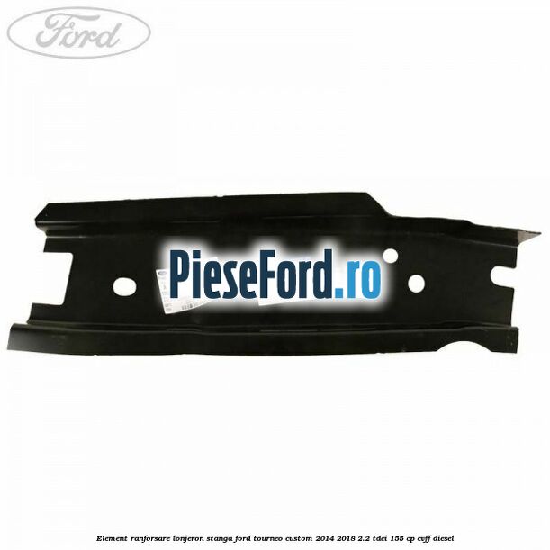 Element ranforsare lonjeron stanga Ford Tourneo Custom 2014-2018 2.2 TDCi 155 cp Element ranforsare lonjeron stanga Ford Tourneo Custom 2014-2018 2.2 TDCi 155 cp CVFF diesel