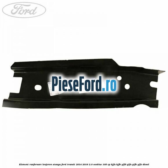 Element ranforsare lonjeron stanga Ford Transit 2014-2018 2.0 EcoBlue 105 cp Element ranforsare lonjeron stanga Ford Transit 2014-2018 2.0 EcoBlue 105 cp BJFA, BJFB, YLF6, YLFA, YLFB, YLFS diesel